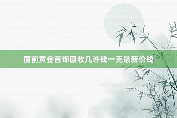 面前黄金首饰回收几许钱一克最新价钱
