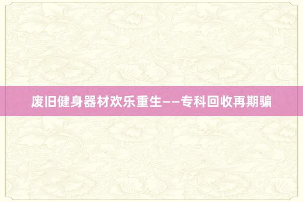 废旧健身器材欢乐重生——专科回收再期骗